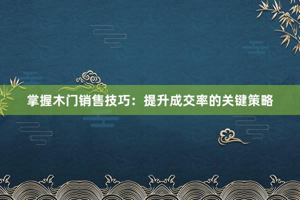 掌握木门销售技巧：提升成交率的关键策略